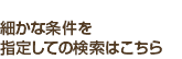 細かな条件を指定しての検索はこちら