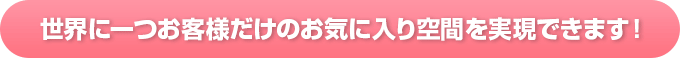 世界に一つお客様だけのお気に入り空間を実現できます！