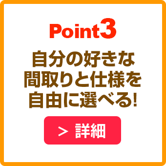 POINT3 自分の好きな間取りと仕様を自由に選べる！