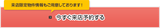 来店限定物件情報もご用意しております！今すぐ来店予約する